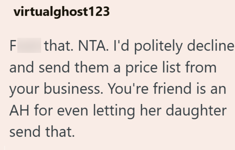 virtualghost123 F that. NTA. I'd politely decline and send them a price list from your business. You're friend is an AH for even letting her daughter send that.