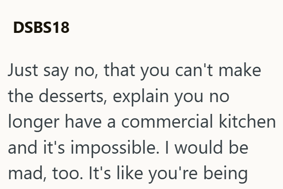 DSBS18 Just say no, that you can't make the desserts, explain you no longer have a commercial kitchen and it's impossible. I would be mad, too. It's like you're being