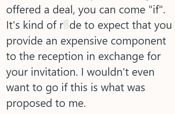 offered a deal, you can come "if". It's kind of r de to expect that you provide an expensive component to the reception in exchange for your invitation. I wouldn't even want to go if this is what was proposed to me.