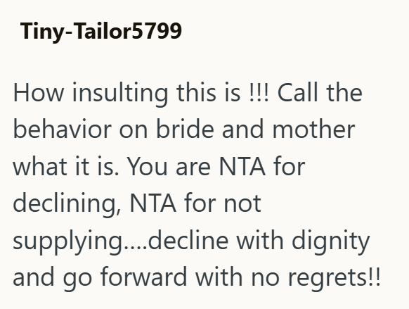 Tiny-Tailor5799 How insulting this is !!! Call the behavior on bride and mother what it is. You are NTA for declining, NTA for not supplying....decline with dignity and go forward with no regrets!!