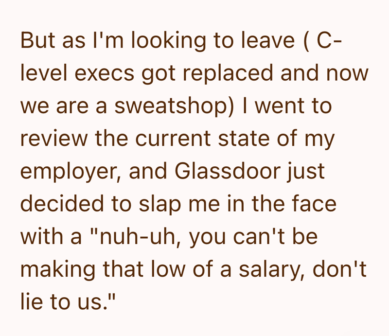 But as I'm looking to leave (C- level execs got replaced and now we are a sweatshop) I went to review the current state of my employer, and Glassdoor just decided to slap me in the face with a "nuh-uh, you can't be making that low of a salary, don't lie to us."