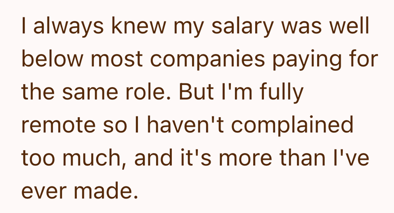 I always knew my salary was well below most companies paying for the same role. But I'm fully remote so I haven't complained too much, and it's more than I've ever made.