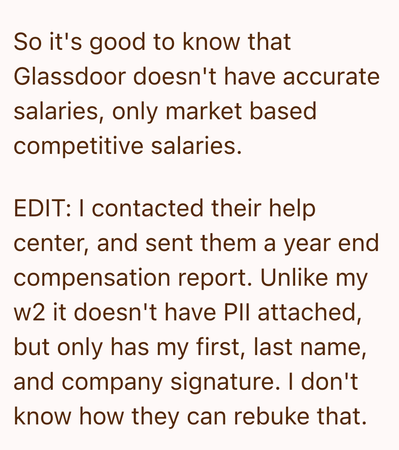 So it's good to know that Glassdoor doesn't have accurate salaries, only market based competitive salaries. EDIT: I contacted their help center, and sent them a year end compensation report. Unlike my w2 it doesn't have PII attached, but only has my first, last name, and company signature. I don't know how they can rebuke that.