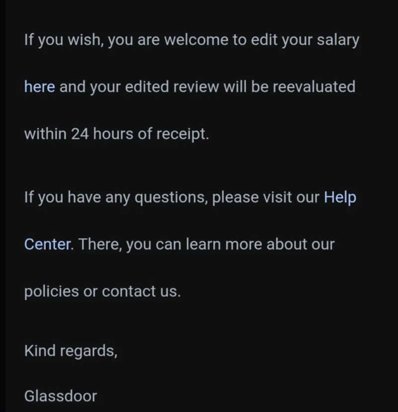 If you wish, you are welcome to edit your salary here and your edited review will be reevaluated within 24 hours of receipt. If you have any questions, please visit our Help Center. There, you can learn more about our policies or contact us. Kind regards, Glassdoor