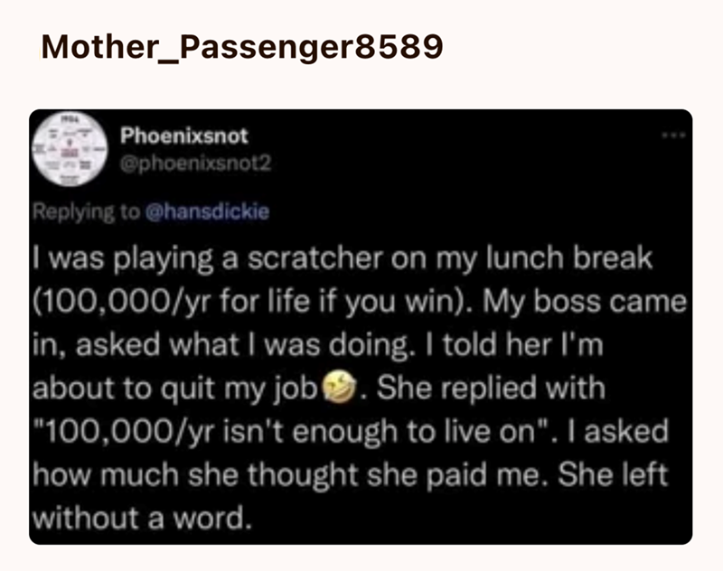 Mother_Passenger8589 Phoenixsnot @phoenixsnot2 Replying to @hansdickie I was playing a scratcher on my lunch break (100,000/yr for life if you win). My boss came in, asked what I was doing. I told her I'm about to quit my job. She replied with "100,000/yr isn't enough to live on". I asked how much she thought she paid me. She left without a word.
