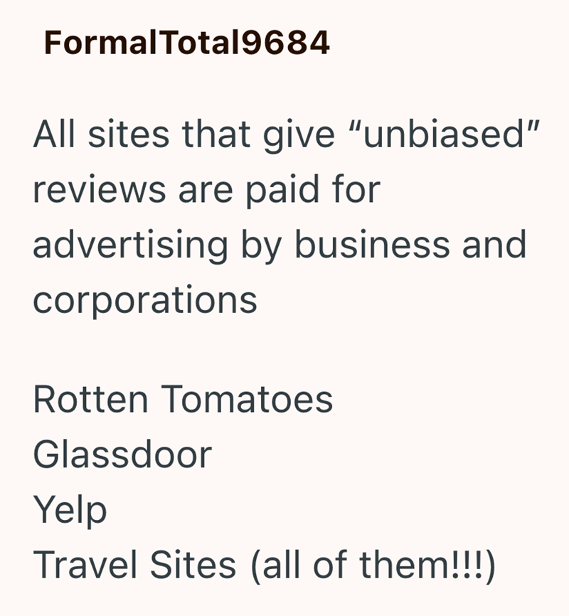 FormalTotal9684 All sites that give "unbiased" reviews are paid for advertising by business and corporations Rotten Tomatoes Glassdoor Yelp Travel Sites (all of them!!!)