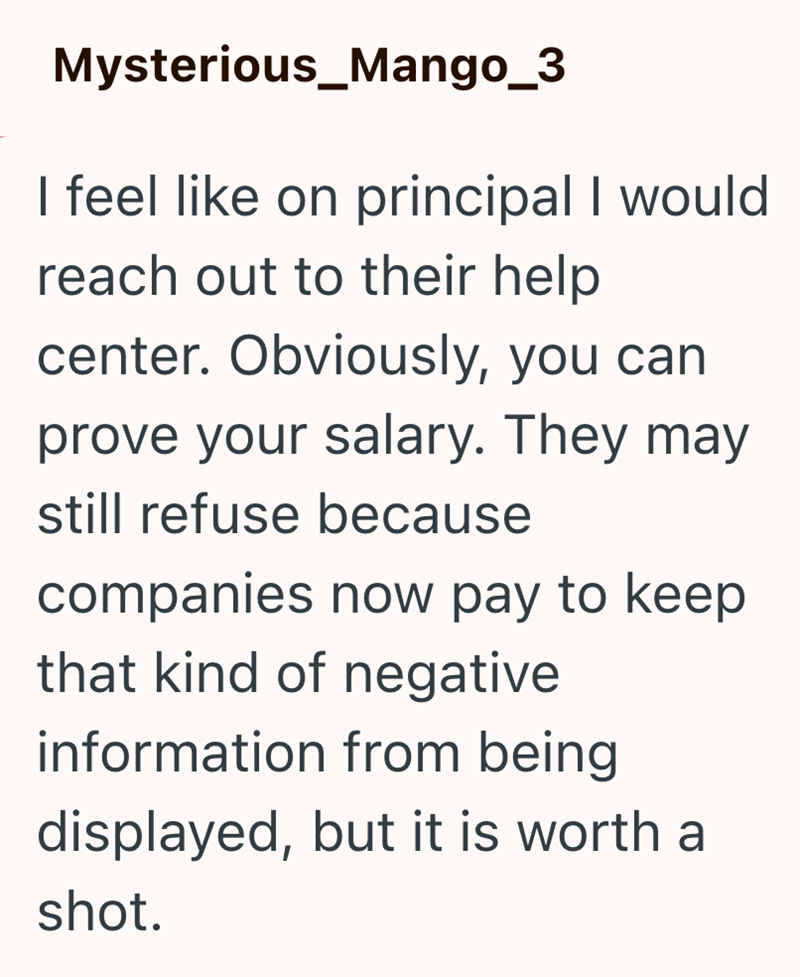 Mysterious_Mango_3 I feel like on principal I would reach out to their help center. Obviously, you can prove your salary. They may still refuse because companies now pay to keep that kind of negative information from being displayed, but it is worth a shot.