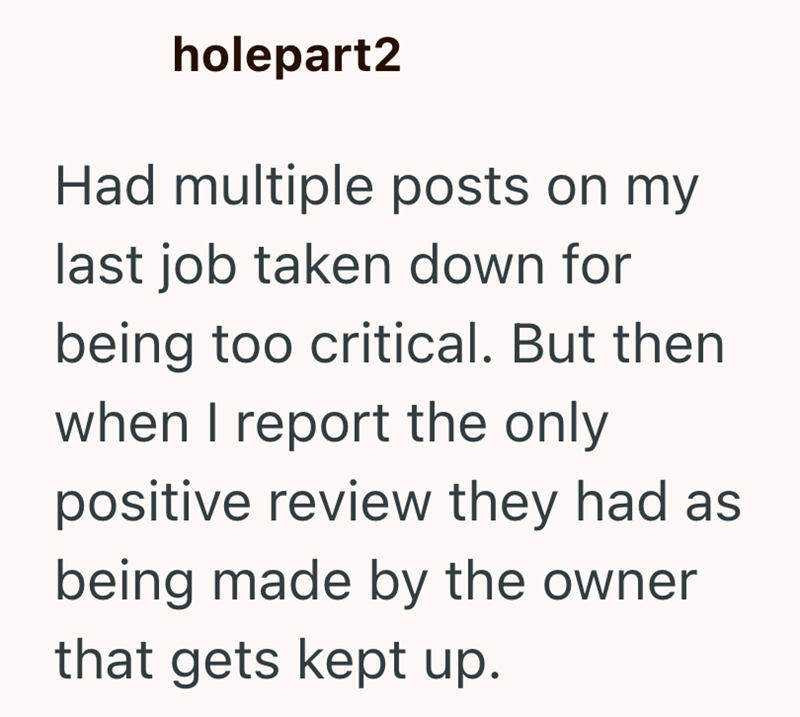 holepart2 Had multiple posts on my last job taken down for being too critical. But then when I report the only positive review they had as being made by the owner that gets kept up.