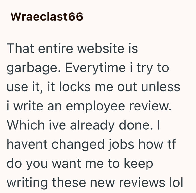 Wraeclast66 That entire website is garbage. Everytime i try to use it, it locks me out unless i write an employee review. Which ive already done. I havent changed jobs how tf do you want me to keep writing these new reviews lol