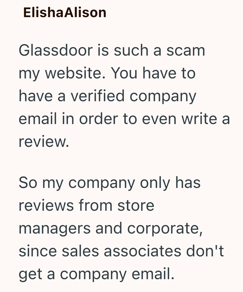 ElishaAlison Glassdoor is such a scam my website. You have to have a verified company email in order to even write a review. So my company only has reviews from store managers and corporate, since sales associates don't get a company email.