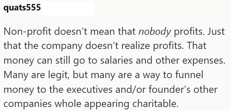 quats555 Non-profit doesn't mean that nobody profits. Just that the company doesn't realize profits. That money can still go to salaries and other expenses. Many are legit, but many are a way to funnel money to the executives and/or founder's other companies whole appearing charitable.