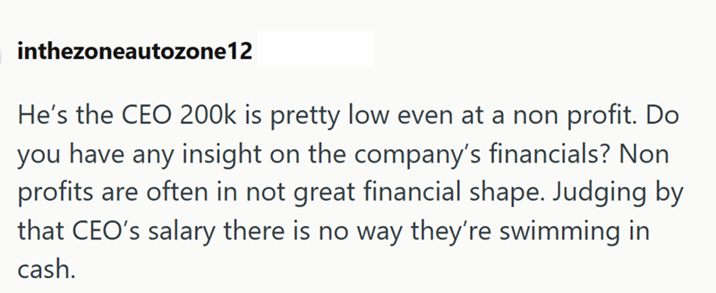 inthezoneautozone12 He's the CEO 200k is pretty low even at a non profit. Do you have any insight on the company's financials? Non profits are often in not great financial shape. Judging by that CEO's salary there is no way they're swimming in cash.