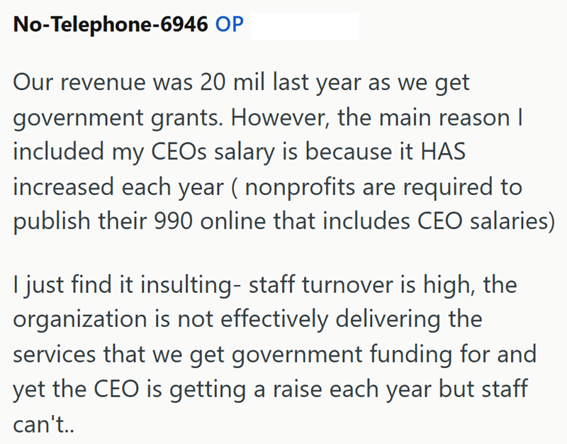 No-Telephone-6946 OP Our revenue was 20 mil last year as we get government grants. However, the main reason I included my CEOs salary is because it HAS increased each year (nonprofits are required to publish their 990 online that includes CEO salaries) I just find it insulting- staff turnover is high, the organization is not effectively delivering the services that we get government funding for and yet the CEO is getting a raise each year but staff can't..