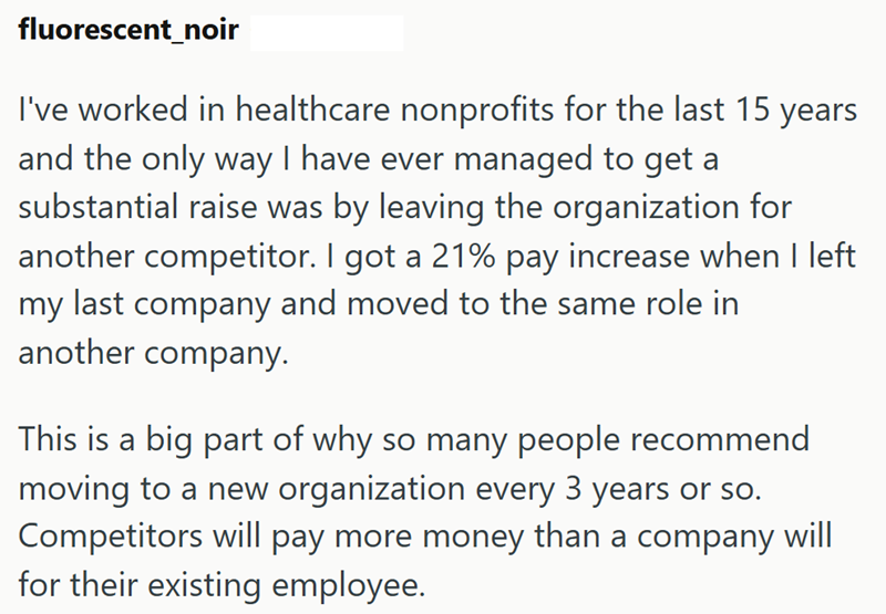 fluorescent_noir I've worked in healthcare nonprofits for the last 15 years and the only way I have ever managed to get a substantial raise was by leaving the organization for another competitor. I got a 21% pay increase when I left my last company and moved to the same role in another company. This is a big part of why so many people recommend moving to a new organization every 3 years or so. Competitors will pay more money than a company will for their existing employee.