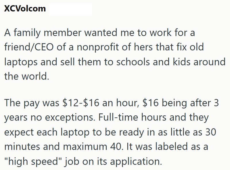 XCVolcom A family member wanted me to work for a friend/CEO of a nonprofit of hers that fix old laptops and sell them to schools and kids around the world. The pay was $12-$16 an hour, $16 being after 3 years no exceptions. Full-time hours and they expect each laptop to be ready in as little as 30 minutes and maximum 40. It was labeled as a "high speed" job on its application.