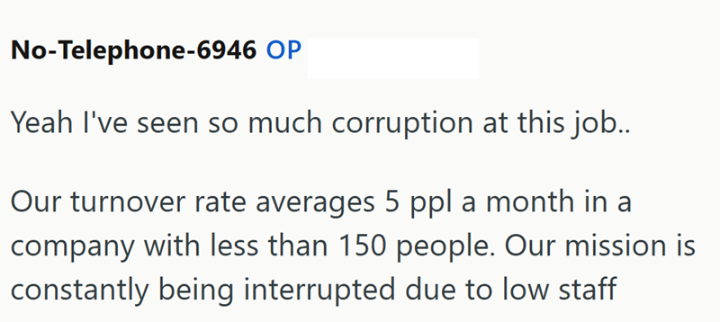 No-Telephone-6946 OP Yeah I've seen so much corruption at this job.. Our turnover rate averages 5 ppl a month in a company with less than 150 people. Our mission is constantly being interrupted due to low staff