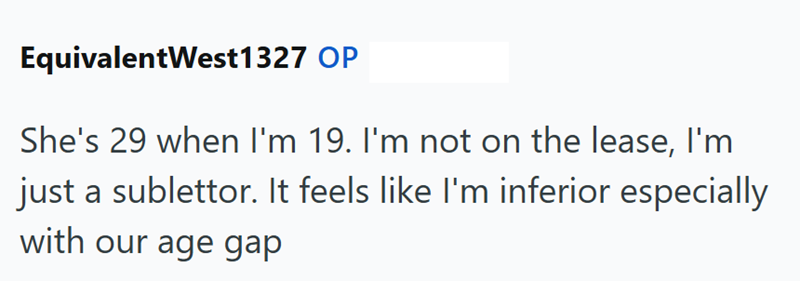 EquivalentWest1327 OP She's 29 when I'm 19. I'm not on the lease, I'm just a sublettor. It feels like I'm inferior especially with our age gap