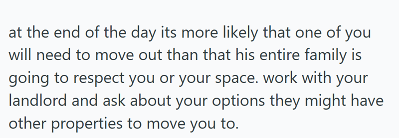 at the end of the day its more likely that one of you will need to move out than that his entire family is going to respect you or your space. work with your landlord and ask about your options they might have other properties to move you to.