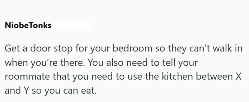 NiobeTonks Get a door stop for your bedroom so they can't walk in when you're there. You also need to tell your roommate that you need to use the kitchen between X and Y so you can eat.