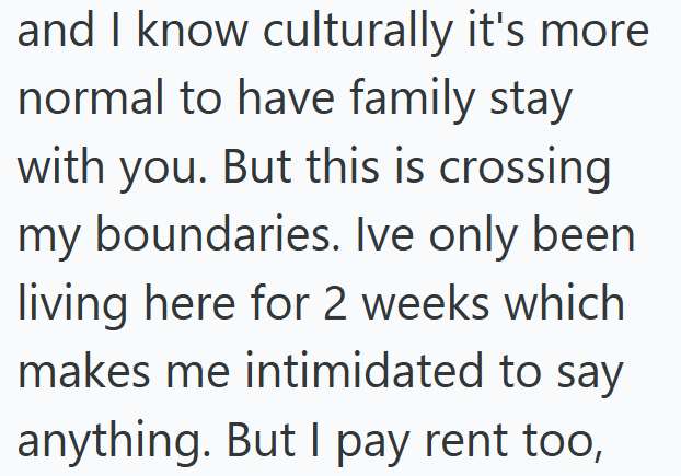 and I know culturally it's more normal to have family stay with you. But this is crossing my boundaries. Ive only been living here for 2 weeks which makes me intimidated to say anything. But I pay rent too,