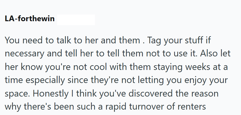 LA-forthewin You need to talk to her and them. Tag your stuff if necessary and tell her to tell them not to use it. Also let her know you're not cool with them staying weeks at a time especially since they're not letting you enjoy your space. Honestly I think you've discovered the reason why there's been such a rapid turnover of renters