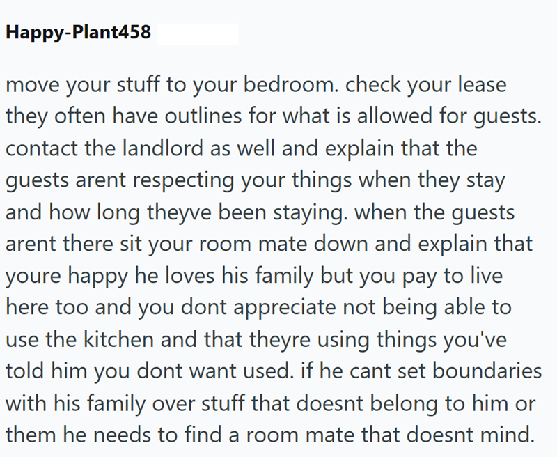 Happy-Plant458 move your stuff to your bedroom. check your lease they often have outlines for what is allowed for guests. contact the landlord as well and explain that the guests arent respecting your things when they stay and how long theyve been staying. when the guests arent there sit your room mate down and explain that youre happy he loves his family but you pay to live here too and you dont appreciate not being able to use the kitchen and that theyre using things you've told him you dont w