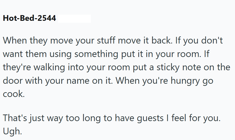 Hot-Bed-2544 don't When they move your stuff move it back. If you want them using something put it in your room. If they're walking into your room put a sticky note on the door with your name on it. When you're hungry go cook. That's just way too long to have guests I feel for you. Ugh.