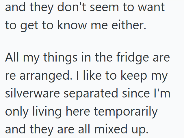 and they don't seem to want to get to know me either. All my things in the fridge are re arranged. I like to keep my silverware separated since I'm only living here temporarily and they are all mixed up.
