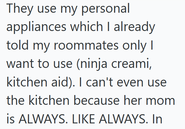 They use my personal appliances which I already told my roommates only I want to use (ninja creami, kitchen aid). I can't even use the kitchen because her mom is ALWAYS. LIKE ALWAYS. In