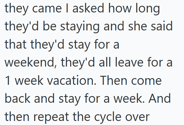 they came I asked how long they'd be staying and she said that they'd stay for a weekend, they'd all leave for a 1 week vacation. Then come back and stay for a week. And then repeat the cycle over