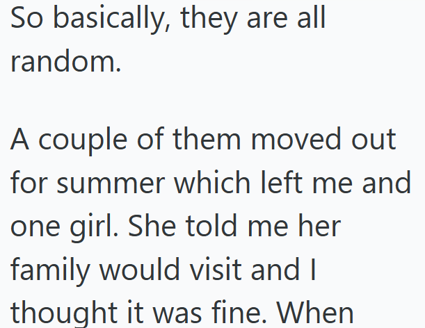 So basically, they are all random. A couple of them moved out. for summer which left me and one girl. She told me her family would visit and I thought it was fine. When