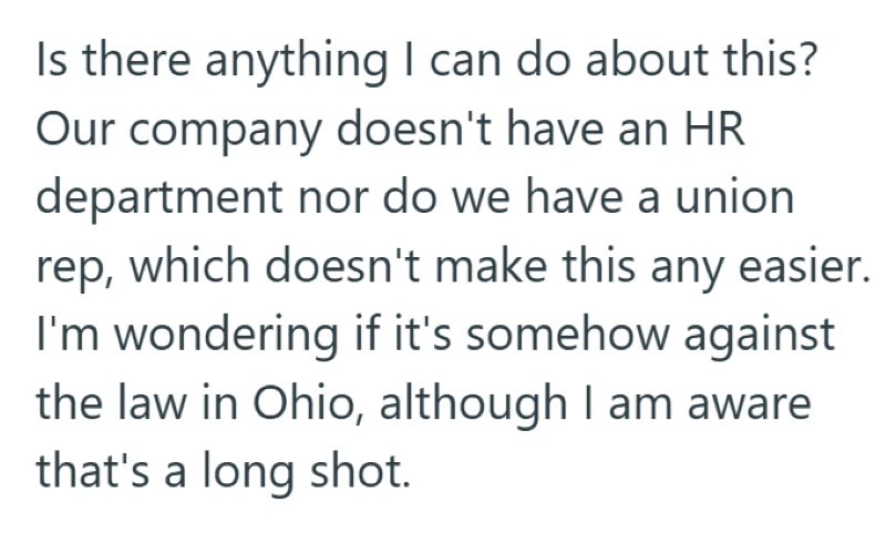 Is there anything I can do about this? Our company doesn't have an HR department nor do we have a union rep, which doesn't make this any easier. I'm wondering if it's somehow against the law in Ohio, although I am aware that's a long shot.