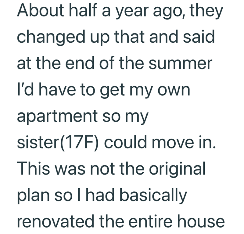 About half a year ago, they changed up that and said at the end of the summer I'd have to get my own apartment so my sister (17F) could move in. This was not the original plan so I had basically renovated the entire house