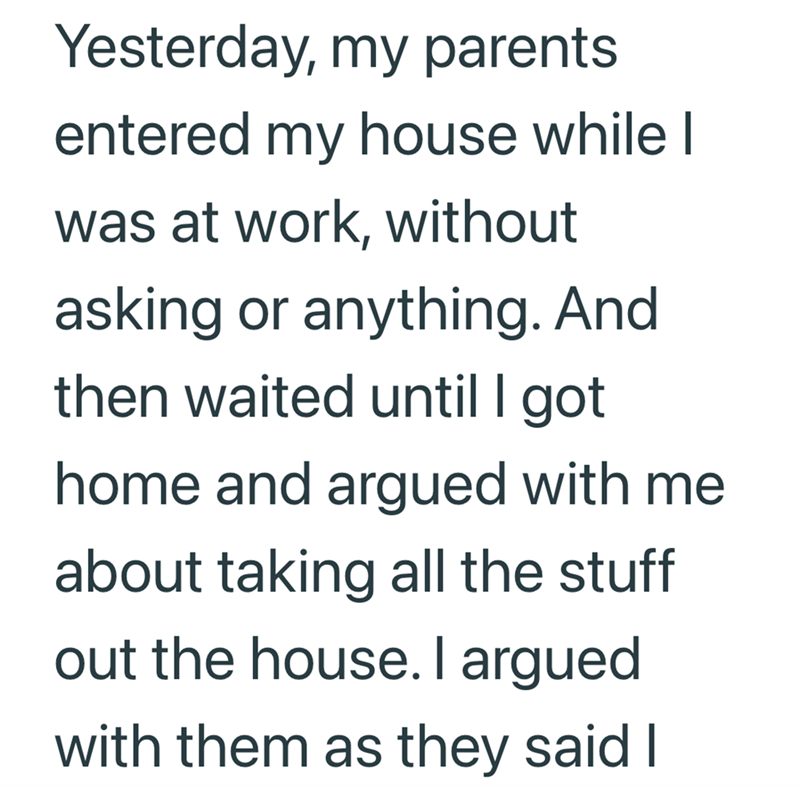 Yesterday, my parents entered my house while I was at work, without asking or anything. And then waited until I got home and argued with me about taking all the stuff out the house. I argued with them as they said I