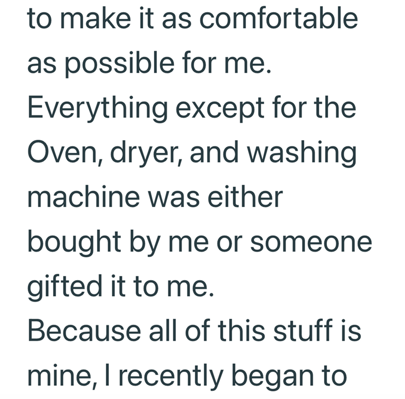 to make it as comfortable as possible for me. Everything except for the Oven, dryer, and washing machine was either bought by me or someone gifted it to me. Because all of this stuff is mine, I recently began to