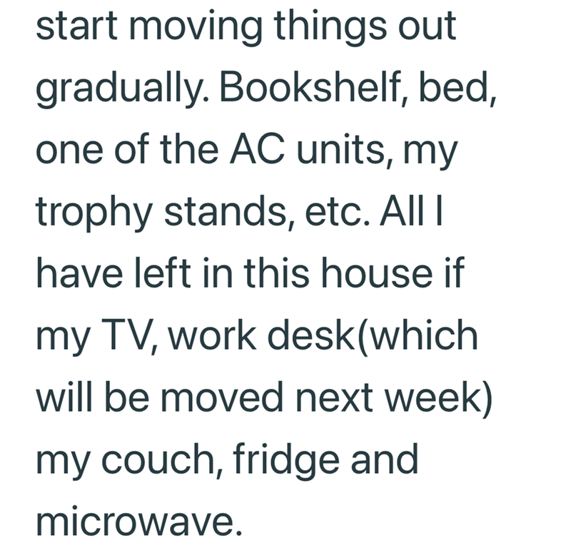 start moving things out gradually. Bookshelf, bed, one of the AC units, my trophy stands, etc. All I have left in this house if my TV, work desk (which will be moved next week) my couch, fridge and microwave.