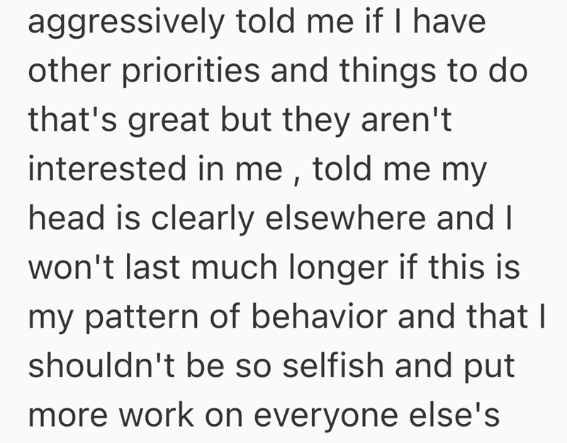 aggressively told me if I have other priorities and things to do that's great but they aren't interested in me, told me my head is clearly elsewhere and I won't last much longer if this is my pattern of behavior and that I shouldn't be so selfish and put more work on everyone else's