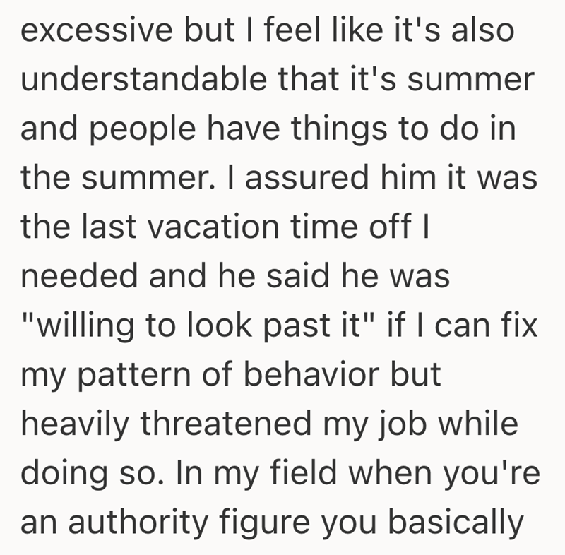 excessive but I feel like it's also understandable that it's summer and people have things to do in the summer. I assured him it was the last vacation time off I needed and he said he was "willing to look past it" if I can fix my pattern of behavior but heavily threatened my job while doing so. In my field when you're an authority figure you basically