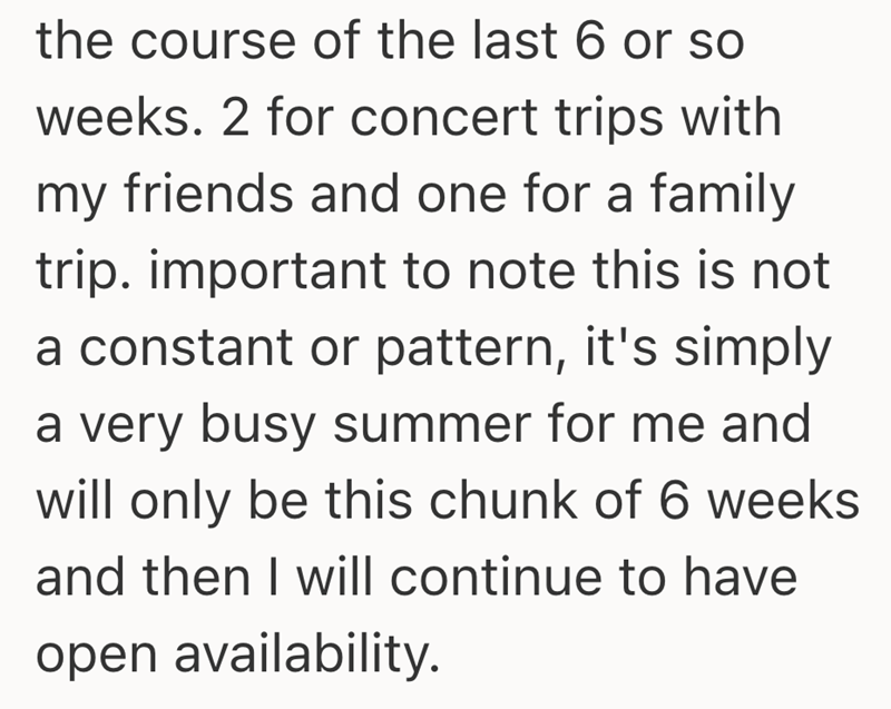 the course of the last 6 or so weeks. 2 for concert trips with my friends and one for a family trip. important to note this is not a constant or pattern, it's simply a very busy summer for me and will only be this chunk of 6 weeks and then I will continue to have open availability.