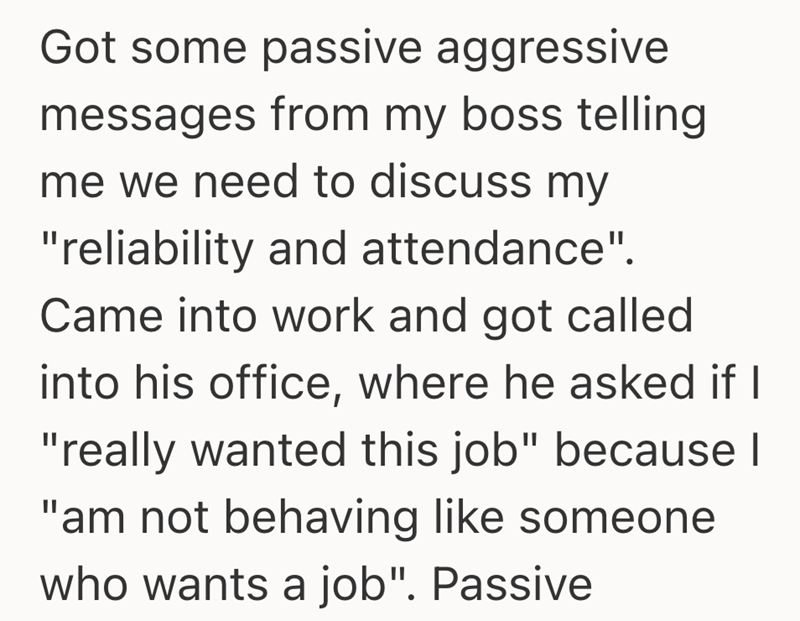 Got some passive aggressive messages from my boss telling me we need to discuss my "reliability and attendance". Came into work and got called into his office, where he asked if I "really wanted this job" because I "am not behaving like someone who wants a job". Passive