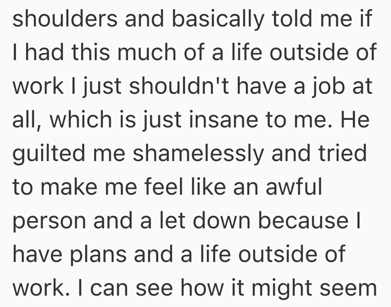 shoulders and basically told me if I had this much of a life outside of work I just shouldn't have a job at all, which is just insane to me. He guilted me shamelessly and tried to make me feel like an awful person and a let down because I have plans and a life outside of work. I can see how it might seem