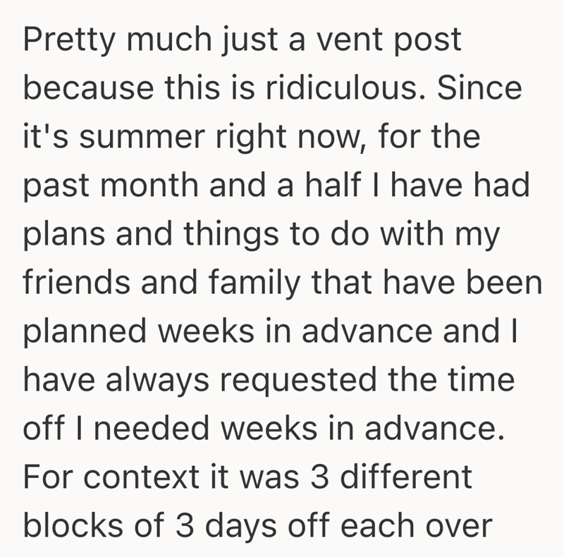 Pretty much just a vent post because this is ridiculous. Since it's summer right now, for the past month and a half I have had plans and things to do with my friends and family that have been planned weeks in advance and I have always requested the time off I needed weeks in advance. For context it was 3 different blocks of 3 days off each over
