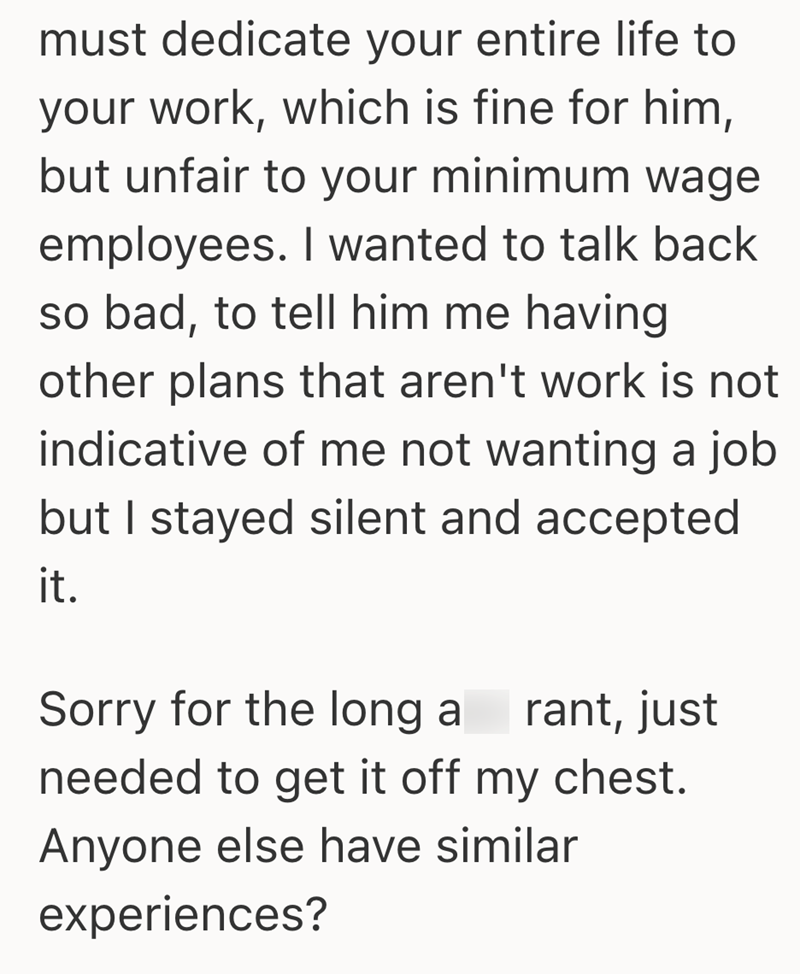 must dedicate your entire life to your work, which is fine for him, but unfair to your minimum wage employees. I wanted to talk back so bad, to tell him me having other plans that aren't work is not indicative of me not wanting a job but I stayed silent and accepted it. Sorry for the long a rant, just needed to get it off my chest. Anyone else have similar experiences?