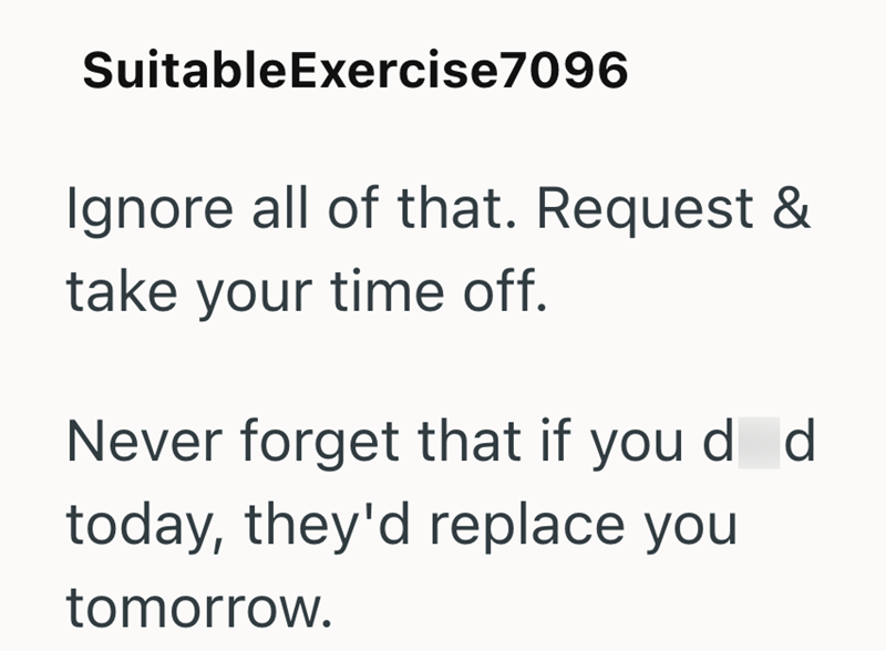 Suitable Exercise7096 Ignore all of that. Request & take your time off. Never forget that if you d d today, they'd replace you tomorrow.
