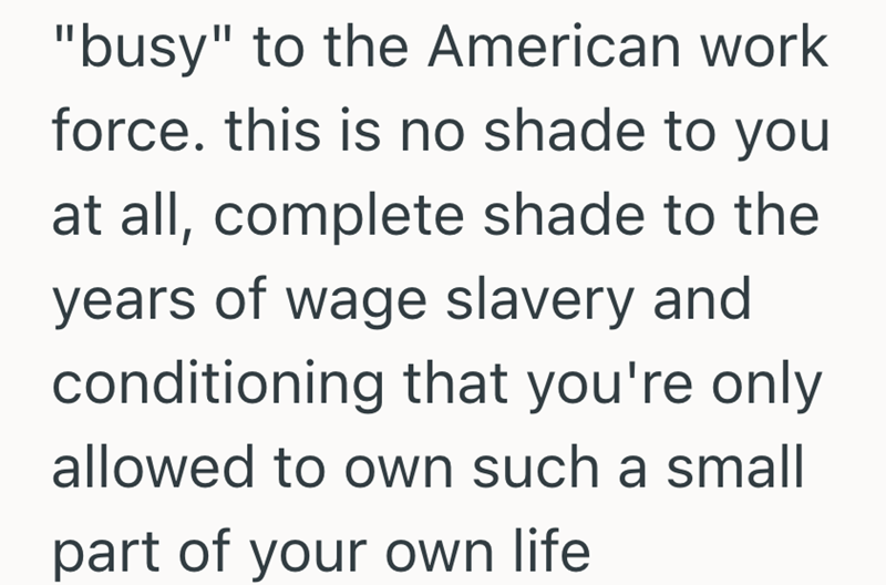 "busy" to the American work force. this is no shade to you at all, complete shade to the years of wage slavery and conditioning that you're only allowed to own such a small part of your own life