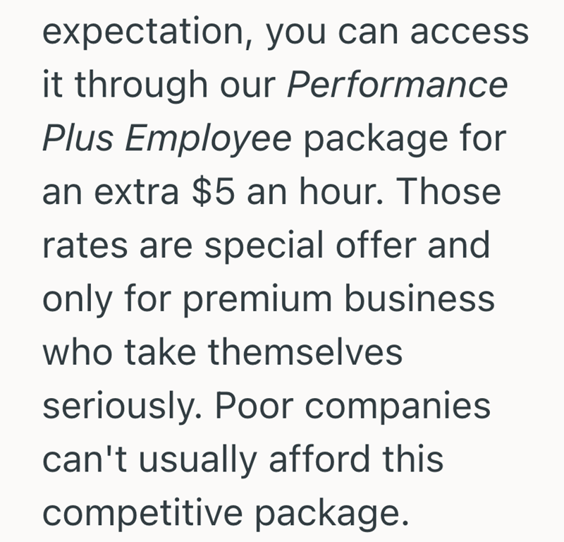expectation, you can access. it through our Performance Plus Employee package for an extra $5 an hour. Those rates are special offer and only for premium business who take themselves seriously. Poor companies can't usually afford this competitive package.