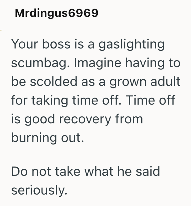 Mrdingus6969 Your boss is a gaslighting scumbag. Imagine having to be scolded as a grown adult for taking time off. Time off is good recovery from burning out. Do not take what he said seriously.