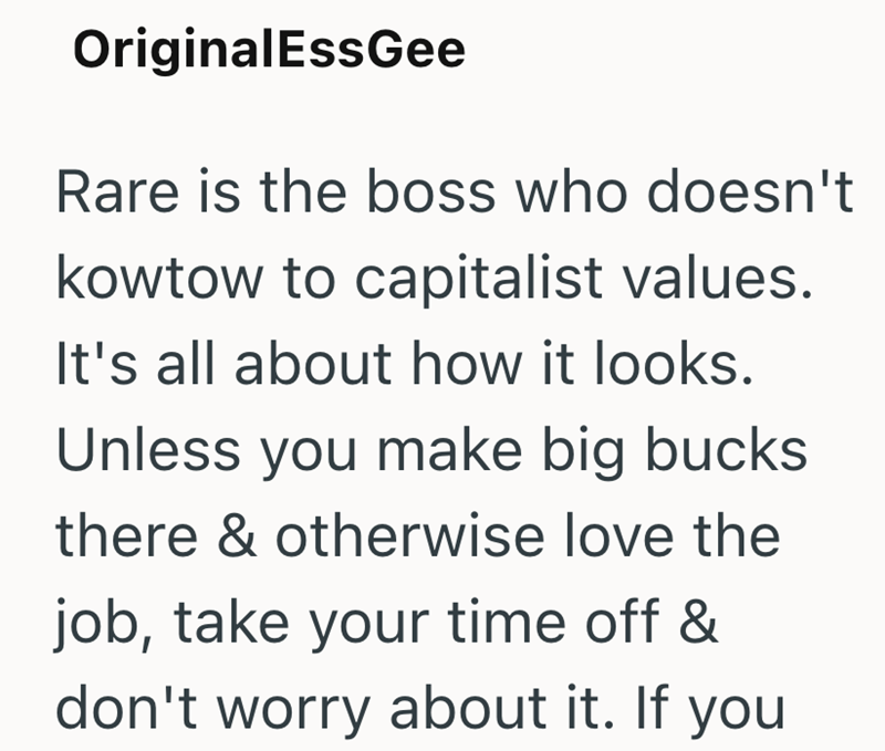 OriginalEssGee Rare is the boss who doesn't kowtow to capitalist values. It's all about how it looks. Unless you make big bucks there & otherwise love the job, take your time off & don't worry about it. If you
