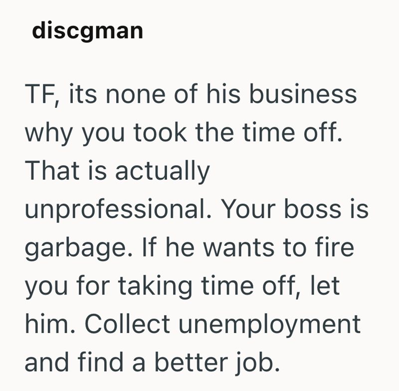 discgman TF, its none of his business why you took the time off. That is actually unprofessional. Your boss is garbage. If he wants to fire you for taking time off, let him. Collect unemployment and find a better job.