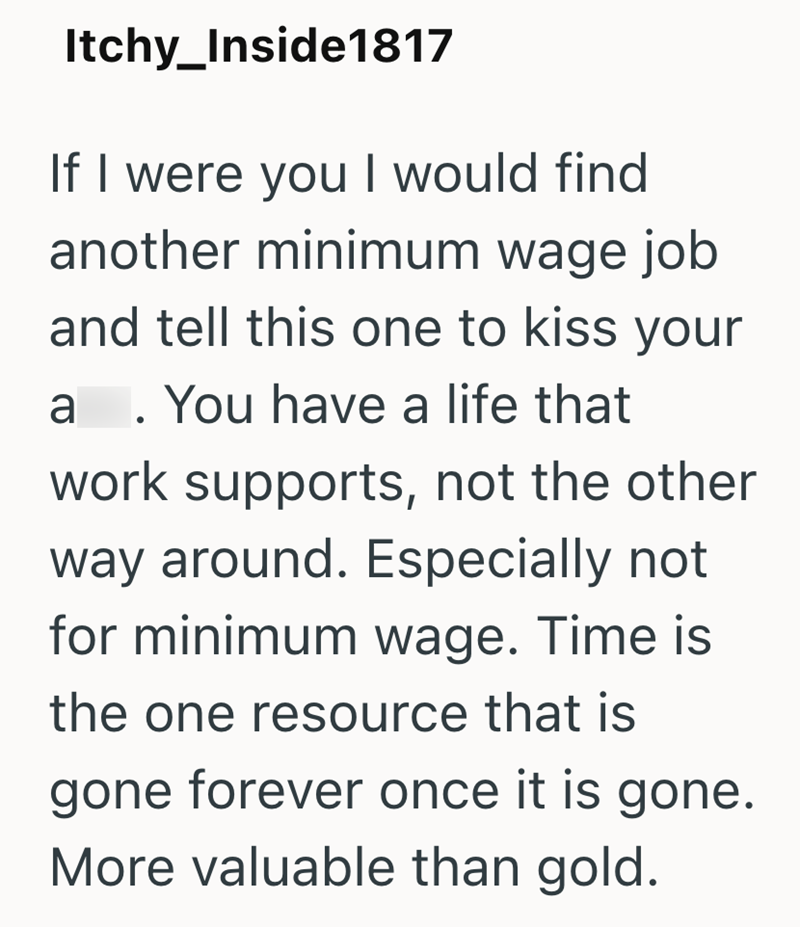 Itchy_Inside1817 If I were you I would find another minimum wage job and tell this one to kiss your a. You have a life that work supports, not the other way around. Especially not for minimum wage. Time is the one resource that is gone forever once it is gone. More valuable than gold.